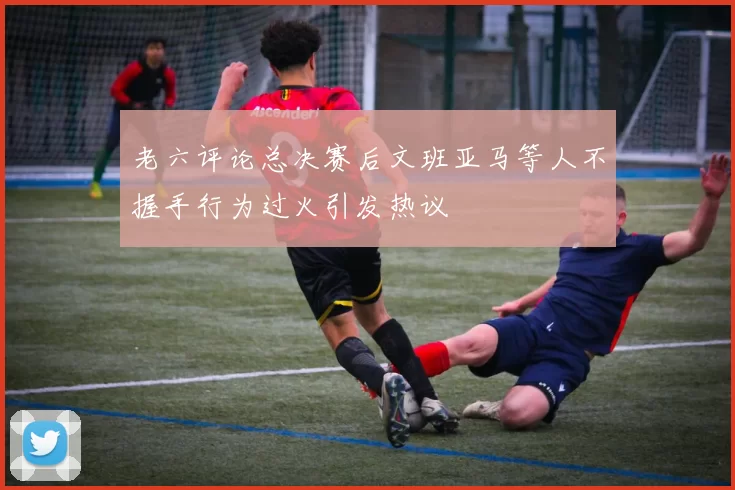 老六评论总决赛后文班亚马等人不握手行为过火引发热议
