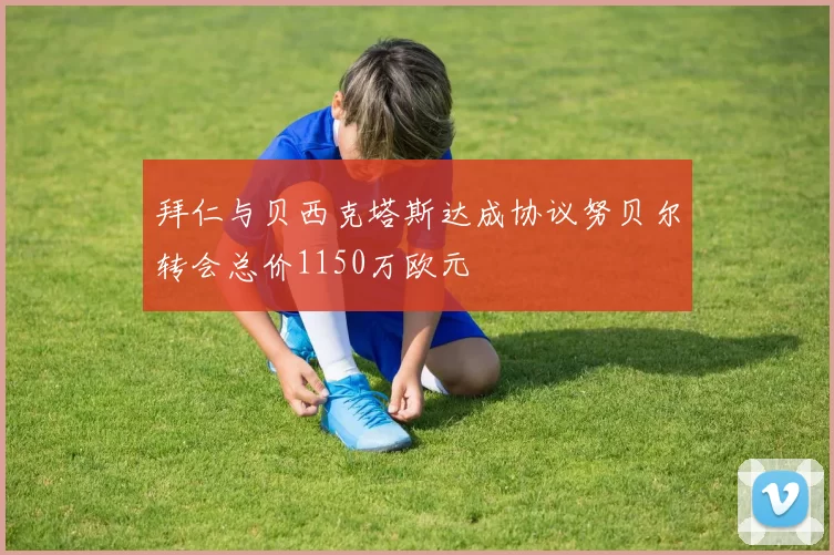 拜仁与贝西克塔斯达成协议努贝尔转会总价1150万欧元