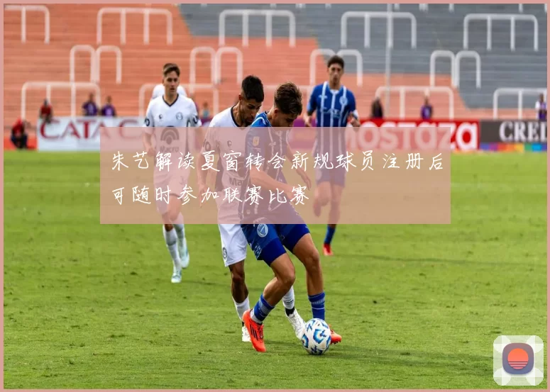 朱艺解读夏窗转会新规球员注册后可随时参加联赛比赛
