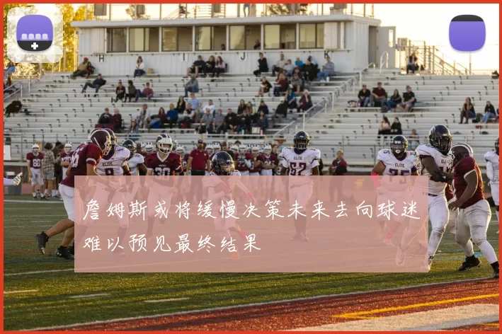 詹姆斯或将缓慢决策未来去向球迷难以预见最终结果