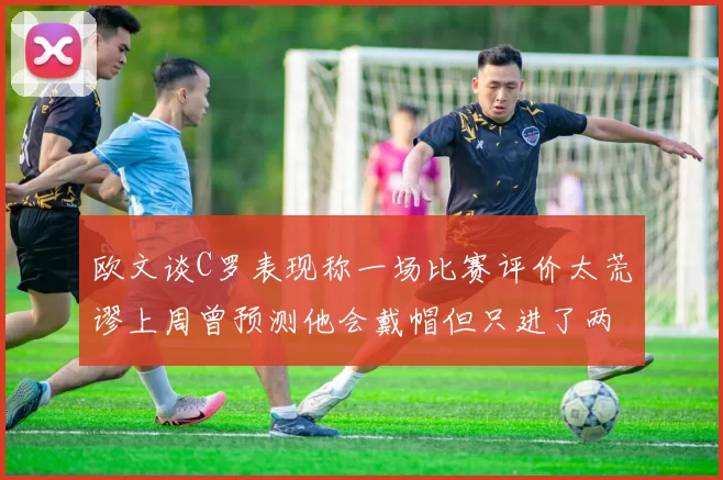 欧文谈C罗表现称一场比赛评价太荒谬上周曾预测他会戴帽但只进了两个球