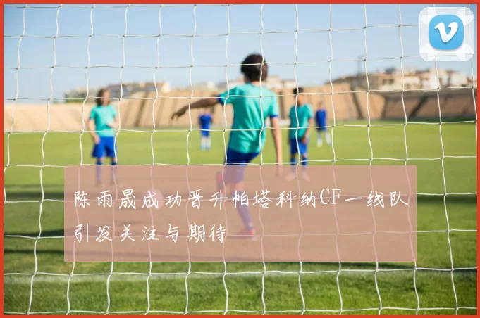陈雨晟成功晋升帕塔科纳CF一线队引发关注与期待